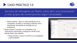 CASO PRÁCTICO 1.0
Servicios de mensajería con Teams, cómo abrir una conversación
y crear grupos de conversaciones según necesidades
 Pauta número 1 abre un chat individual con un
compañero. Envíale un mensaje y márcalo como
importante. Acompaña el mensaje con un
emoticono
 Pauta número 2 escribe a tu compañero una
información importante y subraya en verde el link
dónde tienen que meterse.
 Pauta número 3 envía un archivo a tu compañero
y previsualízalo.
 