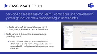 CASO PRÁCTICO 1.1
Servicios de mensajería con Teams, cómo abrir una conversación
y crear grupos de conversaciones según necesidades
 Pauta número 1 abre un chat grupal con 3
compañeros. Envíales un GIF de bienvenida.
 Pauta número 2 @menciona a un compañero
para dirigirte a él.
 Pauta número 3: Haced una videollamada,
difuminar el fondo de vuestra pantalla y hacer
una grabación en la que recitáis un poema corto
cada uno.
 