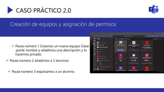 CASO PRÁCTICO 2.0
 Pauta número 1 Creamos un nuevo equipo Clase
,ponle nombre y añadimos una descripción y lo
hacemos privado.
 Pauta número 2 añadimos a 3 alumnos.
 Pauta número 3 expulsamos a un alumno.
Creación de equipos y asignación de permisos
 