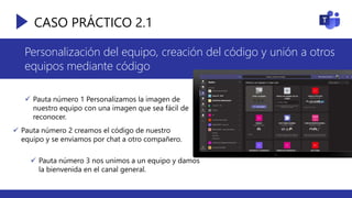 CASO PRÁCTICO 2.1
Personalización del equipo, creación del código y unión a otros
equipos mediante código
 Pauta número 1 Personalizamos la imagen de
nuestro equipo con una imagen que sea fácil de
reconocer.
 Pauta número 2 creamos el código de nuestro
equipo y se enviamos por chat a otro compañero.
 Pauta número 3 nos unimos a un equipo y damos
la bienvenida en el canal general.
 