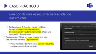 CASO PRÁCTICO 3
Creación de canales según las necesidades de
nuestro canal
 Pauta número 1 Crea tres canales públicos
llamados investigaciones recientes,
Documentación y autores relevantes, añade una
descripción de cada uno.
 Pauta número 2 Crea un canal privado con solo
tres personas llamado Departamento.
 Pauta número 3 borra el canal autores relevantes,
eso era en otro departamento.
 