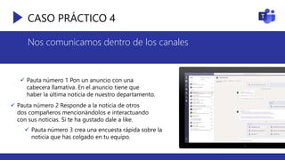 CASO PRÁCTICO 4
Nos comunicamos dentro de los canales
 Pauta número 1 Pon un anuncio con una
cabecera llamativa. En el anuncio tiene que
haber la última noticia de nuestro departamento.
 Pauta número 2 Responde a la noticia de otros
dos compañeros mencionándolos e interactuando
con sus noticias. Si te ha gustado dale a like.
 Pauta número 3 crea una encuesta rápida sobre la
noticia que has colgado en tu equipo.
 