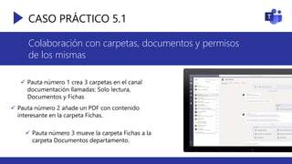CASO PRÁCTICO 5.1
Colaboración con carpetas, documentos y permisos
de los mismas
 Pauta número 1 crea 3 carpetas en el canal
documentación llamadas: Solo lectura,
Documentos y Fichas
 Pauta número 2 añade un PDF con contenido
interesante en la carpeta Fichas.
 Pauta número 3 mueve la carpeta Fichas a la
carpeta Documentos departamento.
 