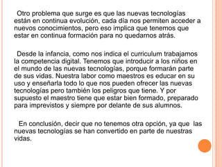 Otro problema que surge es que las nuevas tecnologías
están en continua evolución, cada día nos permiten acceder a
nuevos conocimientos, pero eso implica que tenemos que
estar en continua formación para no quedarnos atrás.
Desde la infancia, como nos indica el curriculum trabajamos
la competencia digital. Tenemos que introducir a los niños en
el mundo de las nuevas tecnologías, porque formarán parte
de sus vidas. Nuestra labor como maestros es educar en su
uso y enseñarla todo lo que nos pueden ofrecer las nuevas
tecnologías pero también los peligros que tiene. Y por
supuesto el maestro tiene que estar bien formado, preparado
para imprevistos y siempre por delante de sus alumnos.
En conclusión, decir que no tenemos otra opción, ya que las
nuevas tecnologías se han convertido en parte de nuestras
vidas.
 