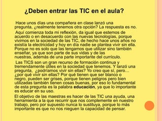 ¿Deben entrar las TIC en el aula?
Hace unos días una compañera en clase lanzó una
pregunta, ¿realmente tenemos otra opción? La respuesta es no.
Aquí comienza toda mi reflexión, da igual que estemos de
acuerdo o en desacuerdo con las nuevas tecnologías, porque
vivimos en la sociedad de las TIC, de hecho hace unos años no
existía la electricidad y hoy en día nadie se plantea vivir sin ella.
Porque no es solo que las tengamos que utilizar sino también
enseñar, ya que son parte de sus vidas y de las
nuestras, además de una parte importante del currículo.
Las TICS son un gran recurso de formación continua y
tremendamente útiles en la sociedad que tenemos. Y lanzó una
pregunta, ¿podríamos vivir sin ellas? Yo creo que sí, pero…
¿por qué vivir sin ellas? Por qué tienen que ser blanco o
negro, pueden ser grises, porque tienen peligros pero bien
utilizadas también tienen cosas buenas, por eso lo fundamental
de esta pregunta es la palabra educación, ya que lo importante
es educar en su uso.
El objetivo de las maestras es hacer de las TIC una ayuda, una
herramienta a la que recurrir que nos complemente en nuestro
trabajo, pero por supuesto nunca lo sustituya, porque lo más
importante es que no nos nieguen la capacidad de pensar.
 