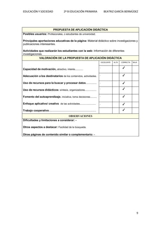 EDUCACIÓN Y SOCIEDAD 2º B EDUCACIÓN PRIMARIA BEATRIZ GARCÍA BERMÚDEZ
9
PROPUESTA DE APLICACIÓN DIDÁCTICA
Posibles usuarios: Profesionales, o estudiantes de universidad.
Principales aportaciones educativas de la página: Material didáctico sobre investigaciones y
publicaciones interesantes.
Actividades que realizarán los estudiantes con la web: Información de diferentes
investigaciones.
VALORACIÓN DE LA PROPUESTA DE APLICACIÓN DIDÁCTICA
Capacidad de motivación, atractivo, interés............
Adecuación a los destinatarios de los contenidos, actividades.
Uso de recursos para la buscar y procesar datos................
Uso de recursos didácticos: síntesis, organizadores.................
Fomento del autoaprendizaje. iniciativa, toma decisiones..........
Enfoque aplicativo/ creativo de las actividades........................
Trabajo cooperativo......................................................................
EXCELENTE ALTA CORRECTA BAJA
. .
. ✓
.
. .
. ✓
.
. .
. ✓
.
. .
. ✓
.
. .
. ✓
.
. .
. ✓
.
. .
. ✓
.
OBSERVACIONES
Dificultades y limitaciones a considerar: -
Otros aspectos a destacar: Facilidad de la búsqueda.
Otras páginas de contenido similar o complementario: -
 