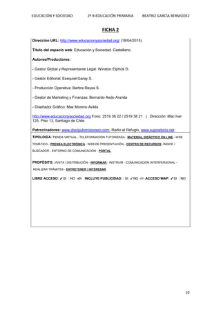 EDUCACIÓN Y SOCIEDAD 2º B EDUCACIÓN PRIMARIA BEATRIZ GARCÍA BERMÚDEZ
10
FICHA 2
Dirección URL: http://www.educacionysociedad.org/ (18/04/2015)
Título del espacio web: Educación y Sociedad. Castellano.
Autores/Productores:
- Gestor Global y Representante Legal: Winston Elphick D.
- Gestor Editorial: Exequiel Garay S.
- Producción Operativa: Barbra Reyes S.
- Gestor de Marketing y Finanzas: Bernardo Aedo Aranda
- Diseñador Gráfico: Max Moreno Avilés
http://www.educacionysociedad.org Fono: 2519 38 22 / 2519 38 21 | Dirección: Mac Iver
125, Piso 13, Santiago de Chile
Patrocinadores: www.discipulomisionero.com, Radio el Refugio, www.supositorio.net
TIPOLOGÍA: TIENDA VIRTUAL - TELEFORMACIÓN TUTORIZADA - MATERIAL DIDÁCTICO ON LINE - WEB
TEMÁTICO - PRENSA ELECTRÓNICA - WEB DE PRESENTACIÓN - CENTRO DE RECURSOS -ÍNDICE /
BUSCADOR - ENTORNO DE COMUNICACIÓN - PORTAL
PROPÓSITO: VENTA / DISTRIBUCIÓN - INFORMAR - INSTRUIR - COMUNICACIÓN INTERPERSONAL -
REALIZAR TRÁMITES - ENTRETENER / INTERESAR
LIBRE ACCESO: ✓SI NO -///- INCLUYE PUBLICIDAD: SI ✓NO -///- ACCESO WAP: ✓SI NO
 