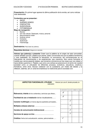 EDUCACIÓN Y SOCIEDAD 2º B EDUCACIÓN PRIMARIA BEATRIZ GARCÍA BERMÚDEZ
11
Presentación: En primer lugar aparece la última publicación de la revista, así como noticias
más destacadas
Contenidos que se presentan:
 INICIO
 QUIÉNES SOMOS
 CONTACTOS
 AUDIOVISUAL
 FOTOMENSAJE
Mapa de navegación:
 Revista
 Ver más noticias: Destacado, música, personal.
 Recomendamos visitar
 Quiénes somos
 Contactos
 Audiovisual
 Fotomensaje
Destinatarios: Para todos los públicos.
Requisitos técnicos: Ninguno en concreto.
Valores que potencia o presenta: Creen que la palabra es el origen de toda comunidad,
cuando señalan que ES, palabra que piensa, están convencidos de que la palabra transforma
y crea realidades. Es mediante la educación, la convivencia, las conversaciones en el
intercambio de conocimientos y de experiencias, que crecemos. Nos vamos formando a
medida que vamos pasando etapas, que tomamos conciencia por las cosas que nos rodean y
hacia dónde queremos ir. Palabra, que como una certeza se posiciona en el centro de nuestra
sociedad como un articulador de diferentes procesos, evolutivos, educativos, creativos,
formativos, entre otros. Buscan colaborar con la ciudadanía, por medio del debate y la
reflexión, además, ser un canal de enseñanza no tradicional para la sociedad civil.
.
ASPECTOS FUNCIONALES. UTILIDAD marcar con una X, donde proceda, la
valoración
Relevancia, interés de los contenidos y servicios que ofrece...
Facilidad de uso e instalación de los visualizadores........
Carácter multilingüe, al menos algunos apartados principales...
Múltiples enlaces externos ..................................................
Canales de comunicación bidireccional........................
Servicios de apoyo on-line ...............................................
Créditos: fecha de la actualización, autores, patrocinadores......
EXCELENTE ALTA CORRECTA BAJA
. ✓
. . .
. ✓
. . .
. . ✓ . .
. . ✓ . .
. . ✓ . .
.
. ✓ . .
. ✓ . . .
 