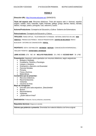 EDUCACIÓN Y SOCIEDAD 2º B EDUCACIÓN PRIMARIA BEATRIZ GARCÍA BERMÚDEZ
14
FICHA 3
Dirección URL: http://rincones.educarex.es/ (20/04/2015)
Título del espacio web: Rincones didácticos. Título del espacio web (+ idiomas): español,
búlgaro, catalán, chino, holandés, inglés, finlandés, gallego, griego, alemán, hebreo, irlandés,
italiano, noruego, polaco, portugués, ruso, esloveno y sueco.
Autores/Productores: Consejería de Educación y Cultura. Gobierno de Extremadura.
Patrocinadores: Consejería de Educación y Cultura.
TIPOLOGÍA: TIENDA VIRTUAL - TELEFORMACIÓN TUTORIZADA - MATERIAL DIDÁCTICO ON LINE - WEB
TEMÁTICO - PRENSA ELECTRÓNICA - WEB DE PRESENTACIÓN - CENTRO DE RECURSOS -ÍNDICE /
BUSCADOR - ENTORNO DE COMUNICACIÓN - PORTAL
PROPÓSITO: VENTA / DISTRIBUCIÓN - INFORMAR - INSTRUIR - COMUNICACIÓN INTERPERSONAL -
REALIZAR TRÁMITES - ENTRETENER / INTERESAR
LIBRE ACCESO: ✓SI NO -///- INCLUYE PUBLICIDAD: SI ✓NO -///- ACCESO WAP: SI ✓NO
Presentación: Aparecen varios apartados con recursos didácticos, según asignaturas:
 Biología y Geología.
 Ciudadanía, Filosofía y Psicología.
 Lengua y Literatura.
 Orientación y Atención a la Diversidad.
 Ciencias Sociales.
 Primaria.
 Física y Química.
 Matemáticas.
Contenidos que se presentan:
 Recursos didácticos.
 Recomendaciones.
 Visitantes.
 Usuarios en línea.
Mapa de navegación:
 Una web para cada asignatura. ¡Descúbrelas!
 Buscar…
 Recomendamos.
 Visitantes.
 ¿Quién está en línea?
Destinatarios: Profesores, futuros profesores y estudiantes.
Requisitos técnicos: Ninguno en concreto.
Valores que potencia o presenta: Diversidad de material didáctico de forma original.
.
 