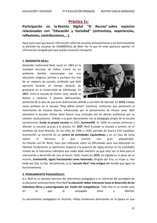 EDUCACIÓN Y SOCIEDAD 2º B EDUCACIÓN PRIMARIA BEATRIZ GARCÍA BERMÚDEZ
17
Práctica 1c:
Participación en la Revista Digital "El Recreo" sobre aspectos
relacionados con "Educación y Sociedad" (entrevistas, experiencias,
reflexiones, contribuciones,...).
Hace poco tuve que buscar información sobre las escuelas antiautoritarias y me llamó bastante
la atención las escuelas de SUMMERHILL de Neill. Por lo que he visto oportuno aportar mi
información recogida para que pueda conocerlo más gente.
1. BIOGRAFÍA NEILL:
Alexander Sutherland Neill, nació en 1883 en la
localidad escocesa de Fofart. Creció en un
ambiente familiar conservador con una
educación religiosa, estricta y puritana. Era hijo
de un maestro de escuela, profesión que Neill
ejercería durante un tiempo después de
graduarse en la Universidad de Edimburgo. En
1917, visita la escuela de Homer Lane, donde se
dedicó a reeducar a jóvenes delincuentes,
partiendo de la idea de que eran delincuentes debido a una falta de libertad. En 1919, trabaja
como profesor en la escuela “King Alfred School” (Londres), institución que pertenecía al
movimiento de Escuela Nueva, influenciado por el pensamiento de Homer Lane. Neill
abandonó la escuela. Dichas ideas fueron muy criticadas por los demás profesores por su
carácter revolucionario. Debido a su gran descontento con la pedagogía propia de la escuela
convencional, funda su propia escuela en 1921, Summerhill. En 1924, es cuando comienza a
difundir su escuela, gracias a la prensa. En 1927, Neill traslada su escuela a Leiston, en el
nordeste de Gran Bretaña. En los años de 1936 a 1939, período de Guerra Civil española,
Summerhill, se convirtió en un centro de actividades izquierdistas y en un foco de lucha
contra el fascismo, lo que acarreó una gran popularidad.
Su relación con W. Reich, hace que reflexione sobre las dificultades para una educación en
libertad: fundamenta su optimismo respecto a la ausencia de reglas previas en las cualidades
innatas de la naturaleza individual que nadie debe interferir ya que ellas son la base para el
crecimiento y desarrollo de cara al futuro. Neill, muere en 1973, en Inglaterra. A pesar de su
muerte, Summerhill, siguió funcionando como internado, dirigida por Ena, su mujer y, más
tarde por Zoë, su hija. Actualmente, es la “escuela libre” más antigua del mundo que sigue en
funcionamiento.
2. PENSAMIENTO PEDAGÓGICO:
A.S. Neill es un ejemplo extremo del reformismo pedagógico y un referente del paradigma de
la educación antiautoritaria. Para Neill la educación debía orientarse hacia el desarrollo de los
individuos libres y autorregulados por medio del autogobierno. Todo ello es un medio sano
en el que se conjugaba amor y libertad.
Su pensamiento pedagógico es intuitivo, refleja tendencias dominantes en la época en que
 
