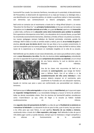 EDUCACIÓN Y SOCIEDAD 2º B EDUCACIÓN PRIMARIA BEATRIZ GARCÍA BERMÚDEZ
18
Summerhill fue creada. Sus vivencias familiares, marcadas por la autoridad, el descubrimiento
del Psicoanálisis, la observación de experiencias en su viaje por Europa y su ideología vital, y
una identificación con la izquierda política, sin olvidar su pacifismo radical e internacionalista,
son elementos que contextualizaron su ideario pedagógico, como educador.
Neill entró en contacto con el movimiento a través de la <<King Alfred School>> y la revista
"Education for the New Era." Los principios fundamentales en los que coincidía con los nuevos
educadores era la atención centrada en el niño, en y para la libertad, apertura a la innovación
y sobre todo, confianza en la educación como único instrumento para cambiar la sociedad.
Pero aparecieron discrepancias entre Neill, y los educadores de la escuela Nueva, ya que Neill
los encontraba excesivamente teorizantes, idealistas y tímidos al llevar a la práctica sus teorías.
Los nuevos pedagogos siempre hablaban de libertad controlada, orientada, guiada…Sin
embargo, Neill le daba a la vida un sentido amplio y radical, para él, no se trataba de guiar al
alumno, sino de sacar de dentro de él, tratar de que diese a luz su propio conocimiento, lo
cual era inaceptable para los nuevos pedagogos. Ninguna de las ideas de Neill es teórica, todas
nacen de la experiencia y se traducen en realidades tangibles en la vida de su escuela.
Neill defiende que los adultos no son voces dictatoriales, son voces que profesan amor y dejan
vivir y crecer libremente a los niños. Por ello, los alumnos deben autorregularse, entendiendo
por esta la capacidad de la persona para comportarse de acuerdo a su voluntad y no en virtud
de una fuerza externa, lo cual es decisivo para la
felicidad del individuo.
Una de las claves más recurrentes de Neill es su
concepto de autorregulación, que recoge de Homer
Lane y Wilhem Reich. Con él se refiere a << la
autodeterminación del niño como individuo>>. Este
proceso debería empezar en el nacimiento, pero
usualmente es frustrado con una educación represiva,
basada en normas que poco a poco van conformando una personalidad con miedos y
tensiones.
Neill piensa que el niño autorregulado es al que se deja en total libertad, por lo que será capaz
de responder inteligentemente a sus necesidades biológicas y buscar la forma de satisfacer
todas las demás necesidades vitales. Pero los alumnos de Summerhill podrían considerarse
como <<semi-libres>> ya que, antes de llegar a la escuela ya habían recibido
condicionamientos en su infancia.
Una segunda clave del pensamiento de Neill es su idea de que la finalidad de la existencia es
<<encontrar la felicidad>>. La educación ha de ser para la vida, y por lo tanto, hay que educar
a los niños para que sean felices, lo cual significa liberarles de sus miedos y temores,
canalizando éstos a través de la libre expresión y del juego. Neill defendía la idea de que el
niño debía jugar cuanto y cuando desease, siempre que no molestase a ningún compañero y
no alterase el funcionamiento de la comunidad.
 