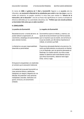 EDUCACIÓN Y SOCIEDAD 2º B EDUCACIÓN PRIMARIA BEATRIZ GARCÍA BERMÚDEZ
21
En marzo de 2000, el gobierno de T. Blair y Summerhill, llegaron a un acuerdo ante los
tribunales y se reconoció la libertad de los estudiantes para asistir o no a las clases y que los
niveles de asistencia, no pueden constituir la única base para evaluar la “eficacia de la
instrucción y de la educación”. Una de sus frases más significativas en cuanto al concepto de
eficiencia defendido por las autoridades educativas, fue: “Prefiero que una escuela produzca
un barrendero feliz antes que un sabio neurótico”.
4. CONCLUSIÓN:
Lo positivo de Summerhill. Lo negativo de Summerhill.
Necesidad de amor: a través del amor, se
puede realizar la organización, el
crecimiento y despliegue de oportunidades
para volverse humano.
Summerhill se opone al método y, creemos, con
ayuda de la documentación que hemos buscado,
que no importa lo que se enseñe, sino la forma en
la que se enseña, por ello damos importancia al
método, al contrario que Neill.
La libertad es una gran responsabilidad:
desarrolla su personalidad.
Proporciona demasiada libertad a los alumnos. Es
cierto que Neill pretende una educación en libertad
y no en libertinaje, pero se aproxima demasiado al
libertinaje. En nuestra opinión, los niños a esas
edades no deberían tener tanta libertad como la
que ofrece Summerhill y, deberían tener algún
límite, norma o regla.
Enriquecer la singularidad y la creatividad,
al contrario que la educación tradicional.
La finalidad de la escuela Summerhill, es
crear personas felices y satisfechas,
trabajando con alegría y llegando así a la
felicidad. No pretenden crear personas
inadaptadas culturales, dedicados a la
guerra, la locura y el conocimiento
enlatado.
 