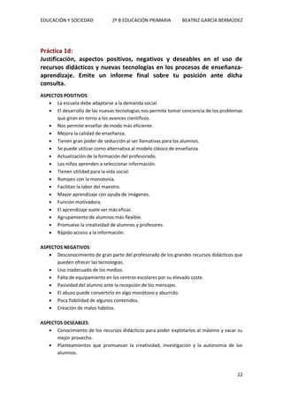EDUCACIÓN Y SOCIEDAD 2º B EDUCACIÓN PRIMARIA BEATRIZ GARCÍA BERMÚDEZ
22
Práctica 1d:
Justificación, aspectos positivos, negativos y deseables en el uso de
recursos didácticos y nuevas tecnologías en los procesos de enseñanza-
aprendizaje. Emite un informe final sobre tu posición ante dicha
consulta.
ASPECTOS POSITIVOS:
 La escuela debe adaptarse a la demanda social.
 El desarrollo de las nuevas tecnologías nos permite tomar conciencia de los problemas
que giran en torno a los avances científicos.
 Nos permite enseñar de modo más eficiente.
 Mejora la calidad de enseñanza.
 Tienen gran poder de seducción al ser llamativas para los alumnos.
 Se puede utilizar como alternativa al modelo clásico de enseñanza.
 Actualización de la formación del profesorado.
 Los niños aprenden a seleccionar información.
 Tienen utilidad para la vida social.
 Rompen con la monotonía.
 Facilitan la labor del maestro.
 Mayor aprendizaje con ayuda de imágenes.
 Función motivadora.
 El aprendizaje suele ser más eficaz.
 Agrupamiento de alumnos más flexible.
 Promueve la creatividad de alumnos y profesores.
 Rápido acceso a la información.
ASPECTOS NEGATIVOS:
 Desconocimiento de gran parte del profesorado de los grandes recursos didácticos que
pueden ofrecer las tecnologías.
 Uso inadecuado de los medios.
 Falta de equipamiento en los centros escolares por su elevado coste.
 Pasividad del alumno ante la recepción de los mensajes.
 El abuso puede convertirlo en algo monótono y aburrido.
 Poca fiabilidad de algunos contenidos.
 Creación de malos hábitos.
ASPECTOS DESEABLES:
 Conocimiento de los recursos didácticos para poder explotarlos al máximo y sacar su
mejor provecho.
 Planteamientos que promuevan la creatividad, investigación y la autonomía de los
alumnos.
 