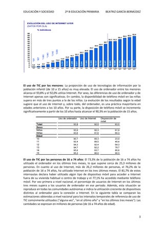 EDUCACIÓN Y SOCIEDAD 2º B EDUCACIÓN PRIMARIA BEATRIZ GARCÍA BERMÚDEZ
3
El uso de TIC por los menores: La proporción de uso de tecnologías de información por la
población infantil (de 10 a 15 años) es muy elevada. El uso de ordenador entre los menores
alcanza el 93,8% y el 92,0% utiliza Internet. Por sexo, las diferencias de uso de ordenador y de
Internet apenas son significativas. En cambio, la disponibilidad de teléfono móvil en las niñas
supera en más de tres puntos a la de los niños. La evolución de los resultados según la edad
sugiere que el uso de Internet y, sobre todo, del ordenador, es una práctica mayoritaria en
edades anteriores a los 10 años. Por su parte, la disposición de teléfono móvil se incrementa
significativamente a partir de los 10 años hasta alcanzar el 90,3% en la población de 15 años.
El uso de TIC por las personas de 16 a 74 años: El 73,3% de la población de 16 a 74 años ha
utilizado el ordenador en los últimos tres meses, lo que supone cerca de 25,3 millones de
personas. En cuanto al uso de Internet, más de 26,2 millones de personas, el 76,2% de la
población de 16 a 74 años, ha utilizado Internet en los tres últimos meses. El 81,7% de estos
internautas declara haber utilizado algún tipo de dispositivo móvil para acceder a Internet
fuera de su vivienda habitual o centro de trabajo y el 77,1% ha accedido mediante teléfono
móvil. Por vez primera a nivel nacional, el porcentaje de usuarios de Internet en los últimos
tres meses supera a los usuarios de ordenador en ese periodo. Además, esta situación se
reproduce en todas las comunidades autónomas e indica la utilización creciente de dispositivos
distintos al ordenador para la conexión a Internet. En la siguiente tabla se comparan las
estimaciones obtenidas a nivel nacional para los intervalos temporales de referencia de uso de
TIC comúnmente utilizados ("alguna vez", "en el último año" y "en los últimos tres meses"). Las
cantidades se expresan en millones de personas (de 16 a 74 años de edad).
 