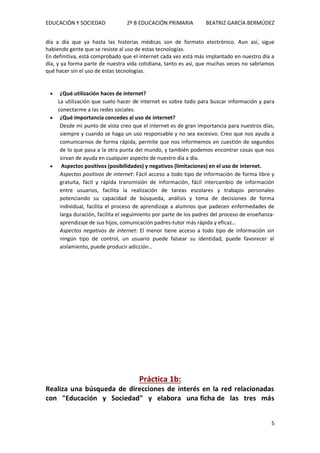 EDUCACIÓN Y SOCIEDAD 2º B EDUCACIÓN PRIMARIA BEATRIZ GARCÍA BERMÚDEZ
5
día a día que ya hasta las historias médicas son de formato electrónico. Aun así, sigue
habiendo gente que se resiste al uso de estas tecnologías.
En definitiva, está comprobado que el internet cada vez está más implantado en nuestro día a
día, y ya forma parte de nuestra vida cotidiana, tanto es así, que muchas veces no sabríamos
qué hacer sin el uso de estas tecnologías.
 ¿Qué utilización haces de internet?
La utilización que suelo hacer de internet es sobre todo para buscar información y para
conectarme a las redes sociales.
 ¿Qué importancia concedes al uso de internet?
Desde mi punto de vista creo que el internet es de gran importancia para nuestros días,
siempre y cuando se haga un uso responsable y no sea excesivo. Creo que nos ayuda a
comunicarnos de forma rápida, permite que nos informemos en cuestión de segundos
de lo que pasa a la otra punta del mundo, y también podemos encontrar cosas que nos
sirvan de ayuda en cualquier aspecto de nuestro día a día.
 Aspectos positivos (posibilidades) y negativos (limitaciones) en el uso de internet.
Aspectos positivos de internet: Fácil acceso a todo tipo de información de forma libre y
gratuita, fácil y rápida transmisión de información, fácil intercambio de información
entre usuarios, facilita la realización de tareas escolares y trabajos personales
potenciando su capacidad de búsqueda, análisis y toma de decisiones de forma
individual, facilita el proceso de aprendizaje a alumnos que padecen enfermedades de
larga duración, facilita el seguimiento por parte de los padres del proceso de enseñanza-
aprendizaje de sus hijos, comunicación padres-tutor más rápida y eficaz…
Aspectos negativos de internet: El menor tiene acceso a todo tipo de información sin
ningún tipo de control, un usuario puede falsear su identidad, puede favorecer al
aislamiento, puede producir adicción…
Práctica 1b:
Realiza una búsqueda de direcciones de interés en la red relacionadas
con "Educación y Sociedad" y elabora una ficha de las tres más
 