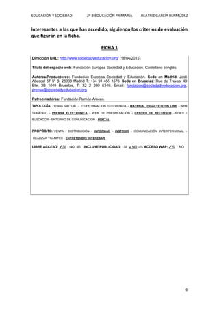 EDUCACIÓN Y SOCIEDAD 2º B EDUCACIÓN PRIMARIA BEATRIZ GARCÍA BERMÚDEZ
6
interesantes a las que has accedido, siguiendo los criterios de evaluación
que figuran en la ficha.
FICHA 1
Dirección URL: http://www.sociedadyeducacion.org/ (18/04/2015)
Título del espacio web: Fundación Europea Sociedad y Educación. Castellano e inglés.
Autores/Productores: Fundación Europea Sociedad y Educación. Sede en Madrid: José
Abascal 57 5º B, 28003 Madrid T: +34 91 455 1576. Sede en Bruselas: Rue de Treves, 49
Bte, 3B 1040 Bruselas, T: 32 2 280 6340. Email: fundacion@sociedadyeducacion.org,
prensa@sociedadyeducacion.org
Patrocinadores: Fundación Ramón Areces.
TIPOLOGÍA: TIENDA VIRTUAL - TELEFORMACIÓN TUTORIZADA - MATERIAL DIDÁCTICO ON LINE - WEB
TEMÁTICO - PRENSA ELECTRÓNICA - WEB DE PRESENTACIÓN - CENTRO DE RECURSOS -ÍNDICE /
BUSCADOR - ENTORNO DE COMUNICACIÓN - PORTAL
PROPÓSITO: VENTA / DISTRIBUCIÓN - INFORMAR - INSTRUIR - COMUNICACIÓN INTERPERSONAL -
REALIZAR TRÁMITES - ENTRETENER / INTERESAR
LIBRE ACCESO: ✓SI NO -///- INCLUYE PUBLICIDAD: SI ✓NO -///- ACCESO WAP: ✓SI NO
 