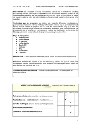 EDUCACIÓN Y SOCIEDAD 2º B EDUCACIÓN PRIMARIA BEATRIZ GARCÍA BERMÚDEZ
7
Presentación: La Fundación Sociedad y Educación, a través de su Instituto de Estudios
Educativos y Sociales, crea espacios de reflexión sobre la actualidad educativa, a la luz de las
investigaciones realizadas por sus analistas y colaboradores, con el fin de construir un punto
de encuentro abierto entre las Administraciones, la comunidad educativa, la empresa y la
sociedad.
Contenidos que se presentan: La página web presenta diferentes investigaciones,
publicaciones, información sobre el instituto y la fundación. Además hay un apartado en el cual
explica en qué consiste el proyecto STUDIA XXI. Así como noticias, blog, y un área de
eFormación que ofrece una variedad de modalidades adaptadas a las necesidades de los
profesionales de la enseñanza, interesados en mejorar su cualificación en las áreas de
liderazgo y dirección escolar a través de programas, cursos y módulos online.
Mapa de navegación:
 Investigación
 Publicaciones
 El Instituto
 La Fundación
 Studia XXI
 Noticias
 Blog
 eFormación
 Contacto
Destinatarios: La web va dirigida para profesionales jurídicos, políticos, educativos, económicos y sociológicos.
Requisitos técnicos: No importa el tipo de ordenador y sistema red que se utilice para
conectarse a Internet. Siempre se debería tener acceso a esta página ya que esta página no
está obsoleta y si creó en el año 2014.
Valores que potencia o presenta: La formación de profesionales y la investigación en
diferentes ámbitos.
.
ASPECTOS FUNCIONALES. UTILIDAD marcar con una X, donde proceda, la
valoración
Relevancia, interés de los contenidos y servicios que ofrece...
Facilidad de uso e instalación de los visualizadores........
Carácter multilingüe, al menos algunos apartados principales...
Múltiples enlaces externos ..................................................
Canales de comunicación bidireccional........................
EXCELENTE ALTA
✓
CORRECTA BAJA
. ✓
. .
. .
. ✓
.
. .
. ✓
.
. .
. ✓
.
 