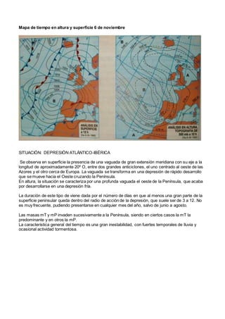 Mapa de tiempo en altura y superficie 6 de noviembre
SITUACIÓN: DEPRESIÓN ATLÁNTICO-IBÉRICA
Se observa en superficie la presencia de una vaguada de gran extensión meridiana con su eje a la
longitud de aproximadamente 20º O, entre dos grandes anticiclones, el uno centrado al oeste de las
Azores y el otro cerca de Europa. La vaguada se transforma en una depresión de rápido desarrollo
que se mueve hacia el Oeste cruzando la Península.
En altura, la situación se caracteriza por una profunda vaguada el oeste de la Península, que acaba
por desarrollarse en una depresión fría.
La duración de este tipo de viene dada por el número de días en que al menos una gran parte de la
superficie peninsular queda dentro del radio de acción de la depresión, que suele ser de 3 a 12. No
es muy frecuente, pudiendo presentarse en cualquier mes del año, salvo de junio a agosto.
Las masas mT y mP invaden sucesivamente a la Península, siendo en ciertos casos la mT la
predominante y en otros la mP.
La característica general del tiempo es una gran inestabilidad, con fuertes temporales de lluvia y
ocasional actividad tormentosa.
 