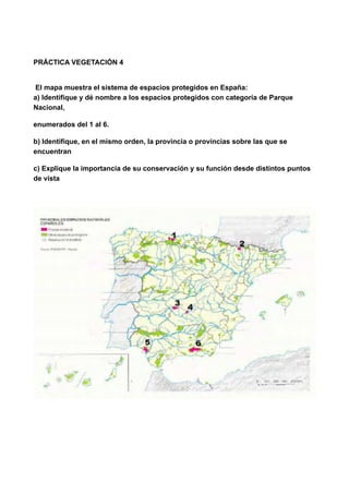 PRÁCTICA VEGETACIÓN 4
El mapa muestra el sistema de espacios protegidos en España: 
a) Identifique y dé nombre a los espacios protegidos con categoría de Parque
Nacional,
enumerados del 1 al 6.
b) Identifique, en el mismo orden, la provincia o provincias sobre las que se
encuentran
c) Explique la importancia de su conservación y su función desde distintos puntos
de vista
!
 