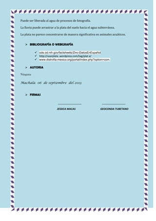 Puede ser liberada al agua de procesos de fotografía.
La lluvia puede arrastrar a la plata del suelo hacia el agua subterránea.
La plata no parece concentrarse de manera significativa en animales acuáticos.
 BIBLIOGRAFÍA O WEBGRAFÍA
 ods.od.nih.gov/factsheets/Zinc-DatosEnEspañol
 http://usarplata .wordpress.com/tag/plat a/
 www.distrofia-mexico.org/portal/index.php?option=com.
 AUTORIA

Ninguna
Machala 06 de septiembre del 2013

 FIRMAS

JESSICA MACAS

GEOCONDA TUBETANO

 