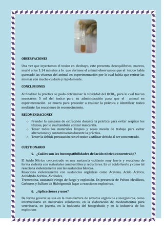 OBSERVACIONES
Una vez que inyectamos el toxico en elcobayo, este presento, desequilibrios, mareos,
murió a los 1:14 minutos a lo que abrimos el animal observamos que el toxico había
quemado las vísceras del animal en experimentación por lo cual había que retirar las
mismas con mucho cuidado y rápidamente.
CONCLUSIONES
Al finalizar la práctica se pudo determinar la toxicidad del HClO3, para lo cual fueron
necesarios 5 ml del toxico para su administración para que el animal en
experimentación se muera para proceder a realizar la práctica e identificar toxico
mediante las reacciones de reconocimiento.
RECOMENDACIONES
o Prender la campana de extracción durante la práctica para evitar respirar los
tóxicos, por lo cual también utilizar mascarilla.
o Tener todos los materiales limpios y secos mesón de trabajo para evitar
alteraciones y contaminación durante la práctica.
o Tener la debida precaución con el toxico a utilizar debido al ser concentrado.
CUESTIONARIO
5. ¿Cuáles son las Incompatibilidades del acido nítrico concentrado?
El Acido Nítrico concentrado es una sustancia oxidante muy fuerte y reacciona de
forma violenta con materiales combustibles y reductores. Es un ácido fuerte y como tal
reacciona violentamente con las sustancias básicas.
Reacciona violentamente con sustancias orgánicas como Acetona, Acido Acético,
Anhídrido Acético, Alcoholes,
Trementina, causando riesgo de fuego y explosión. En presencia de Polvos Metálicos,
Carburos y Sulfuro de Hidrógenoda lugar a reacciones explosivas.
6. ¿Aplicaciones y usos?
De forma general se usa en la manufactura de nitratos orgánicos e inorgánicos, como
intermediario en materiales colorantes, en la elaboración de medicamentos para
veterinaria, en joyería, en la industria del fotograbado y en la industria de los
explosivos

 