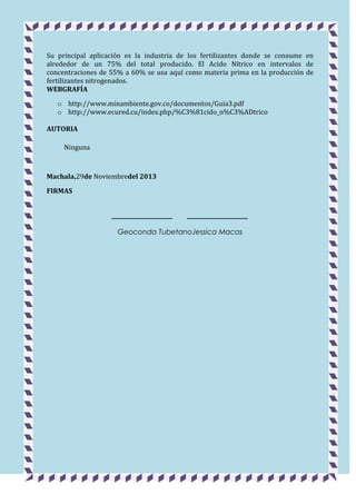 Su principal aplicación es la industria de los fertilizantes donde se consume en
alrededor de un 75% del total producido. El Acido Nítrico en intervalos de
concentraciones de 55% a 60% se usa aquí como materia prima en la producción de
fertilizantes nitrogenados.
WEBGRAFÍA
o http://www.minambiente.gov.co/documentos/Guia3.pdf
o http://www.ecured.cu/index.php/%C3%81cido_n%C3%ADtrico
AUTORIA
Ninguna

Machala,29de Noviembredel 2013
FIRMAS
_________________

_________________

Geoconda TubetanoJessica Macas

 