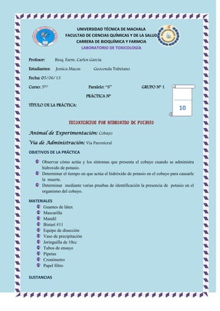 UNIVERSIDAD TÉCNICA DE MACHALA
FACULTAD DE CIENCIAS QUÍMICAS Y DE LA SALUD
CARRERA DE BIOQUÍMICA Y FARMCIA
LABORATORIO DE TOXICOLOGÍA
Profesor:

Bioq. Farm. Carlos García

Estudiantes:

Jessica Macas

Geoconda Tubetano

Fecha: 05/06/13
Curso: 5TO

Paralelo: “B”

GRUPO Nº 1

PRÁCTICA Nº
TÍTULO DE LA PRÁCTICA:

10

INTOXICACION POR HIDROXIDO DE POTASIO
Animal de Experimentación: Cobayo
Vía de Administración: Vía Parenteral
OBJETIVOS DE LA PRÁCTICA
Observar cómo actúa y los síntomas que presenta el cobayo cuando se administra
hidroxido de potasio.
Determinar el tiempo en que actúa el hidróxido de potasio en el cobayo para causarle
la muerte.
Determinar mediante varias pruebas de identificación la presencia de potasio en el
organismo del cobayo.
MATERIALES
Guantes de látex
Mascarilla
Mandil
Bisturí #11
Equipo de disección
Vaso de precipitación
Jeringuilla de 10cc
Tubos de ensayo
Pipetas
Cronómetro
Papel filtro
SUSTANCIAS

 