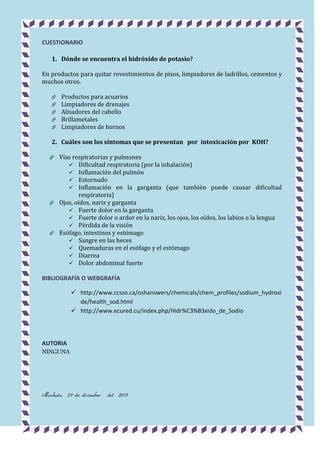 CUESTIONARIO
1. Dónde se encuentra el hidróxido de potasio?
En productos para quitar revestimientos de pisos, limpiadores de ladrillos, cementos y
muchos otros.






Productos para acuarios
Limpiadores de drenajes
Alisadores del cabello
Brillametales
Limpiadores de hornos

2. Cuáles son los síntomas que se presentan por intoxicación por KOH?
Vías respiratorias y pulmones
 Dificultad respiratoria (por la inhalación)
 Inflamación del pulmón
 Estornudo
 Inflamación en la garganta (que también puede causar dificultad
respiratoria)
 Ojos, oídos, nariz y garganta
 Fuerte dolor en la garganta
 Fuerte dolor o ardor en la nariz, los ojos, los oídos, los labios o la lengua
 Pérdida de la visión
 Esófago, intestinos y estómago
 Sangre en las heces
 Quemaduras en el esófago y el estómago
 Diarrea
 Dolor abdominal fuerte


BIBLIOGRAFÍA O WEBGRAFÍA
 http://www.ccsso.ca/oshanswers/chemicals/chem_profiles/sodium_hydroxi
de/health_sod.html
 http://www.ecured.cu/index.php/Hidr%C3%B3xido_de_Sodio

AUTORIA
NINGUNA

Machala, 27 de diciembre

del 2013

 