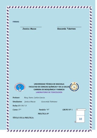 FIRMAS
______________________
Jessica Macas

_________________________
Geoconda Tubetano

UNIVERSIDAD TÉCNICA DE MACHALA
FACULTAD DE CIENCIAS QUÍMICAS Y DE LA SALUD
CARRERA DE BIOQUÍMICA Y FARMCIA
LABORATORIO DE TOXICOLOGÍA
Profesor:

Bioq. Farm. Carlos García

Estudiantes:

Jessica Macas

Geoconda Tubetano

Fecha: 05/06/13
Curso: 5TO

Paralelo: “B”

GRUPO Nº 1

PRÁCTICA Nº
TÍTULO DE LA PRÁCTICA:

10

 
