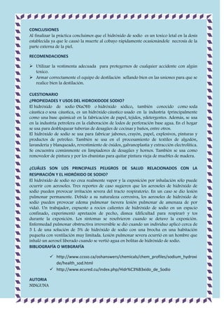 CONCLUSIONES
Al finalizar la práctica concluimos que el hidróxido de sodio es un toxico letal en la dosis
establecida ya que le causó la muerte al cobayo rápidamente ocasionándole necrosis de la
parte externa de la piel.
RECOMENDACIONES
 Utilizar la vestimenta adecuada para protegernos de cualquier accidente con algún
toxico.
 Armar correctamente el equipo de destilación sellando bien en las uniones para que se
realice bien la destilación.
CUESTIONARIO
¿PROPIEDADES Y USOS DEL HIDROXIDODE SODIO?
El hidróxido de sodio (NaOH) o hidróxido sódico, también conocido como soda
cáustica o sosa cáustica, es un hidróxido cáustico usado en la industria (principalmente
como una base química) en la fabricación de papel, tejidos, ydetergentes. Además, se usa
en la industria petrolera en la elaboración de lodos de perforación base agua. En el hogar
se usa para desbloquear tuberías de desagües de cocinas y baños, entre otros.
El hidróxido de sodio se usa para fabricar jabones, crayón, papel, explosivos, pinturas y
productos de petróleo. También se usa en el procesamiento de textiles de algodón,
lavandería y blanqueado, revestimiento de óxidos, galvanoplastia y extracción electrolítica.
Se encuentra comúnmente en limpiadores de desagües y hornos. También se usa como
removedor de pintura y por los ebanistas para quitar pintura vieja de muebles de madera.
¿CUÁLES SON LOS PRINCIPALES PELIGROS DE SALUD RELACIONADOS CON LA
RESPIRACIÓN Y EL HIDRÓXIDO DE SODIO?
El hidróxido de sodio no crea realmente vapor y la exposición por inhalación sólo puede
ocurrir con aerosoles. Tres reportes de caso sugieren que los aerosoles de hidróxido de
sodio pueden provocar irritación severa del tracto respiratorio. En un caso se dio lesión
pulmonar permanente. Debido a su naturaleza corrosiva, los aerosoles de hidróxido de
sodio pueden provocar edema pulmonar (severa lesión pulmonar de amenaza de por
vida). Un trabajador, expuesto a rocíos calientes de hidróxido de sodio en un espacio
confinado, experimentó apretazón de pecho, disnea (dificultad para respirar) y tos
durante la exposición. Los síntomas se resolvieron cuando se detuvo la exposición.
Enfermedad pulmonar obstructiva irreversible se dió cuando un individuo aplicó cerca de
5 L de una solución de 5% de hidróxido de sodio con una brocha en una habitación
pequeña con ventilación muy limitada. Lesión pulmonar severa ocurrió en un hombre que
inhaló un aerosol liberado cuando se vertió agua en bolitas de hidróxido de sodio.
BIBLIOGRAFÍA O WEBGRAFÍA
 http://www.ccsso.ca/oshanswers/chemicals/chem_profiles/sodium_hydroxi
de/health_sod.html
 http://www.ecured.cu/index.php/Hidr%C3%B3xido_de_Sodio
AUTORIA
NINGUNA

 