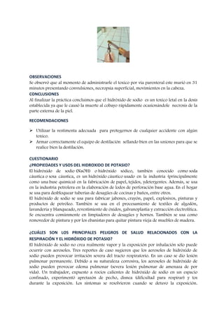 OBSERVACIONES
Se observó que al momento de administrarle el toxico por vía parenteral este murió en 31
minutos presentando convulsiones, necropsia superficial, movimientos en la cabeza.
CONCLUSIONES
Al finalizar la práctica concluimos que el hidróxido de sodio es un toxico letal en la dosis
establecida ya que le causó la muerte al cobayo rápidamente ocasionándole necrosis de la
parte externa de la piel.
RECOMENDACIONES
 Utilizar la vestimenta adecuada para protegernos de cualquier accidente con algún
toxico.
 Armar correctamente el equipo de destilación sellando bien en las uniones para que se
realice bien la destilación.
CUESTIONARIO
¿PROPIEDADES Y USOS DEL HIDROXIDO DE POTASIO?
El hidróxido de sodio (NaOH) o hidróxido sódico, también conocido como soda
cáustica o sosa cáustica, es un hidróxido cáustico usado en la industria (principalmente
como una base química) en la fabricación de papel, tejidos, ydetergentes. Además, se usa
en la industria petrolera en la elaboración de lodos de perforación base agua. En el hogar
se usa para desbloquear tuberías de desagües de cocinas y baños, entre otros.
El hidróxido de sodio se usa para fabricar jabones, crayón, papel, explosivos, pinturas y
productos de petróleo. También se usa en el procesamiento de textiles de algodón,
lavandería y blanqueado, revestimiento de óxidos, galvanoplastia y extracción electrolítica.
Se encuentra comúnmente en limpiadores de desagües y hornos. También se usa como
removedor de pintura y por los ebanistas para quitar pintura vieja de muebles de madera.
¿CUÁLES SON LOS PRINCIPALES PELIGROS DE SALUD RELACIONADOS CON LA
RESPIRACIÓN Y EL HIDRÓXIDO DE POTASIO?
El hidróxido de sodio no crea realmente vapor y la exposición por inhalación sólo puede
ocurrir con aerosoles. Tres reportes de caso sugieren que los aerosoles de hidróxido de
sodio pueden provocar irritación severa del tracto respiratorio. En un caso se dio lesión
pulmonar permanente. Debido a su naturaleza corrosiva, los aerosoles de hidróxido de
sodio pueden provocar edema pulmonar (severa lesión pulmonar de amenaza de por
vida). Un trabajador, expuesto a rocíos calientes de hidróxido de sodio en un espacio
confinado, experimentó apretazón de pecho, disnea (dificultad para respirar) y tos
durante la exposición. Los síntomas se resolvieron cuando se detuvo la exposición.

 