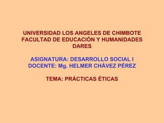 UNIVERSIDAD LOS ANGELES DE CHIMBOTE FACULTAD DE EDUCACIÓN Y HUMANIDADES DARES ASIGNATURA: DESARROLLO SOCIAL I DOCENTE: Mg. HELMER CHÁVEZ PÉREZ TEMA: PRÁCTICAS ÉTICAS 