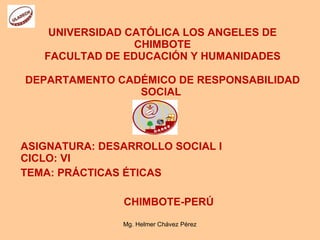 UNIVERSIDAD CATÓLICA LOS ANGELES DE CHIMBOTE FACULTAD DE EDUCACIÓN Y HUMANIDADES DEPARTAMENTO CADÉMICO DE RESPONSABILIDAD SOCIAL  ASIGNATURA: DESARROLLO SOCIAL I CICLO: VI TEMA: PRÁCTICAS ÉTICAS CHIMBOTE-PERÚ Mg. Helmer Chávez Pérez 
