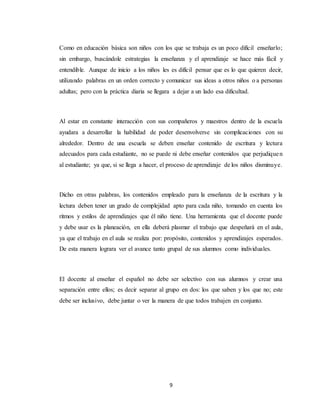 9
Como en educación básica son niños con los que se trabaja es un poco difícil enseñarlo;
sin embargo, buscándole estrategias la enseñanza y el aprendizaje se hace más fácil y
entendible. Aunque de inicio a los niños les es difícil pensar que es lo que quieren decir,
utilizando palabras en un orden correcto y comunicar sus ideas a otros niños o a personas
adultas; pero con la práctica diaria se llegara a dejar a un lado esa dificultad.
Al estar en constante interacción con sus compañeros y maestros dentro de la escuela
ayudara a desarrollar la habilidad de poder desenvolverse sin complicaciones con su
alrededor. Dentro de una escuela se deben enseñar contenido de escritura y lectura
adecuados para cada estudiante, no se puede ni debe enseñar contenidos que perjudiquen
al estudiante; ya que, si se llega a hacer, el proceso de aprendizaje de los niños disminuye.
Dicho en otras palabras, los contenidos empleado para la enseñanza de la escritura y la
lectura deben tener un grado de complejidad apto para cada niño, tomando en cuenta los
ritmos y estilos de aprendizajes que él niño tiene. Una herramienta que el docente puede
y debe usar es la planeación, en ella deberá plasmar el trabajo que despeñará en el aula,
ya que el trabajo en el aula se realiza por: propósito, contenidos y aprendizajes esperados.
De esta manera lograra ver el avance tanto grupal de sus alumnos como individuales.
El docente al enseñar el español no debe ser selectivo con sus alumnos y crear una
separación entre ellos; es decir separar al grupo en dos: los que saben y los que no; este
debe ser inclusivo, debe juntar o ver la manera de que todos trabajen en conjunto.
 