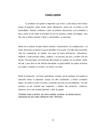10
CONCLUSIÓN
La enseñanza del español es importante que se lleve a cabo desde el nivel básico
porque de pequeños suelen retener mayor información, puesto que su cerebro se está
desarrollando. Además, comienzan a tener sus primeras interacciones con su alrededor y
pues a partir de ahí tendrá la necesidad de usar las prácticas sociales del lenguaje; para
ello estas se deben comenzar a forjar y a desarrollarse en este punto.
Dentro de su contexto el sujeto deberá comenzar a desenvolverse sin complicaciones o al
menos debe poner en práctica lo que ha aprendido en la escuela. Si el niño logra desarrollar
todas las competencias de español, será capaz de buscar información, seleccionarla,
analizarla y serán personas críticas, analíticas y no personas que leen y escriben solo por
hacerlo. Pero para lograr esto el docente debe trabajar en conjunto con sus alumnos dentro
del aula y pues fuera de ella deberán desempeñar su papel también los padres de familia
con ayudar y fomentar la escritura y la lectura a sus hijos.
Desde mi perspectiva y de forma generalizada concluyo que la enseñanza del español en
educación básica es importante porque con ellos comenzamos a formas sociedades
futuras, las cuales no serán o al menos se pretende que estas no sean analfabetas. Con ello
podemos ser una sociedad más competente y también más productiva. Asimismo,
dejáremos de ser una sociedad ignorante y fácil de engañar.
“Enseñar a leer y escribir, así como enseñar a pensar, es educar para la
esperanza de una mejor calidad de vida.” (Romero)
 