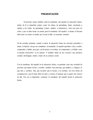 2
PRESENTACIÓN
El presente ensayo hablará sobre la enseñanza del español en educación básica;
dentro de él se departirán puntos como: los ritmos de aprendizaje (lento, moderado y
rapido) y los estilos de aprendizaje (visual, auditivo y kinestésico), todo esto para ver
cómo y que se debe tomar en cuenta para la enseñanza del español. A demás el docente
debe tener en cuenta en medio por el cual el niño se encuentra rodeado-
En las escuelas primarias cuando se inicia la educación básica los docentes pretenden o
tienen el objetivo de que sus estudiantes al enseñarles el español aprendan a leer, escribir,
comprender y hablar, para que, con la lectura, la escritura, la comprensión y el habla; estos
se puedan desenvolver en su entorno. Y también darles un uso correcto a las prácticas
sociales del lenguaje dentro y fuera de su contexto social.
Con la enseñanza del español en la educación básica, se pretende crear una sociedad de
personas que aparte de leer y escribir; también sean personas que analicen y critiquen lo
que leen y escriben. Hay que recordar que la lectura y la escritura son otra forma de
comunicación y por lo tanto debe ser claro y conciso el mensaje que se quiere dar a través
de ello. Por eso es importante comenzar la enseñanza del español desde la educación
básica.
 