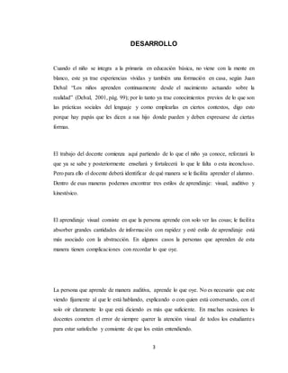3
DESARROLLO
Cuando el niño se integra a la primaria en educación básica, no viene con la mente en
blanco, este ya trae experiencias vividas y también una formación en casa, según Juan
Delval “Los niños aprenden continuamente desde el nacimiento actuando sobre la
realidad” (Delval, 2001, pág. 99); por lo tanto ya trae conocimientos previos de lo que son
las prácticas sociales del lenguaje y como emplearlas en ciertos contextos, digo esto
porque hay papás que les dicen a sus hijo donde pueden y deben expresarse de ciertas
formas.
El trabajo del docente comienza aquí partiendo de lo que el niño ya conoce, reforzará lo
que ya se sabe y posteriormente enseñará y fortalecerá lo que le falta o esta inconcluso.
Pero para ello el docente deberá identificar de qué manera se le facilita aprender el alumno.
Dentro de esas maneras podemos encontrar tres estilos de aprendizaje: visual, auditivo y
kinestésico.
El aprendizaje visual consiste en que la persona aprende con solo ver las cosas; le facilita
absorber grandes cantidades de información con rapidez y esté estilo de aprendizaje está
más asociado con la abstracción. En algunos casos la personas que aprenden de esta
manera tienen complicaciones con recordar lo que oye.
La persona que aprende de manera auditiva, aprende lo que oye. No es necesario que este
viendo fijamente al que le está hablando, explicando o con quien está conversando, con el
solo oír claramente lo que está diciendo es más que suficiente. En muchas ocasiones lo
docentes cometen el error de siempre querer la atención visual de todos los estudiantes
para estar satisfecho y consiente de que los están entendiendo.
 