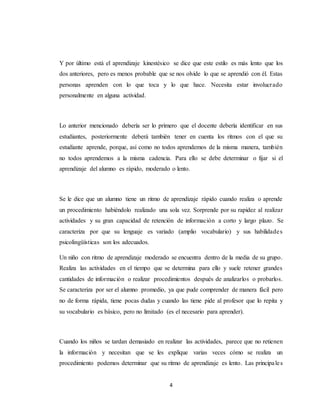4
Y por último está el aprendizaje kinestésico se dice que este estilo es más lento que los
dos anteriores, pero es menos probable que se nos olvide lo que se aprendió con él. Estas
personas aprenden con lo que toca y lo que hace. Necesita estar involucrado
personalmente en alguna actividad.
Lo anterior mencionado debería ser lo primero que el docente debería identificar en sus
estudiantes, posteriormente deberá también tener en cuenta los ritmos con el que su
estudiante aprende, porque, así como no todos aprendemos de la misma manera, también
no todos aprendemos a la misma cadencia. Para ello se debe determinar o fijar si el
aprendizaje del alumno es rápido, moderado o lento.
Se le dice que un alumno tiene un ritmo de aprendizaje rápido cuando realiza o aprende
un procedimiento habiéndolo realizado una sola vez. Sorprende por su rapidez al realizar
actividades y su gran capacidad de retención de información a corto y largo plazo. Se
caracteriza por que su lenguaje es variado (amplio vocabulario) y sus habilidades
psicolingüísticas son los adecuados.
Un niño con ritmo de aprendizaje moderado se encuentra dentro de la media de su grupo.
Realiza las actividades en el tiempo que se determina para ello y suele retener grandes
cantidades de información o realizar procedimientos después de analizarlos o probarlos.
Se caracteriza por ser el alumno promedio, ya que pude comprender de manera fácil pero
no de forma rápida, tiene pocas dudas y cuando las tiene pide al profesor que lo repita y
su vocabulario es básico, pero no limitado (es el necesario para aprender).
Cuando los niños se tardan demasiado en realizar las actividades, parece que no retienen
la información y necesitan que se les explique varias veces cómo se realiza un
procedimiento podemos determinar que su ritmo de aprendizaje es lento. Las principales
 