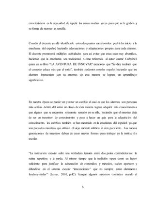 5
características es la necesidad de repetir las cosas muchas veces para que se le graben y
su forma de razonar es sencilla.
Cuando el docente ya allá identificado estos dos puntos mencionados podrá dar inicio a la
enseñanza del español, haciendo adecuaciones y adaptaciones propias para cada alumno.
El docente promoverá múltiples actividades para así evitar que estas sean muy aburridas,
haciendo que la enseñanza sea tradicional. Como referencia al autor Juame Carbobell
quien en su libro “LA AVENTURA DE INNOVAR” menciono que “Se dice también que
el contexto educa más que el texto”, también podemos enseñar español haciendo que los
alumnos interactúen con su entorno; de esta manera se lograra un aprendizaje
significativo.
En nuestra época se puede ver y notar un cambio el cual es que los alumnos son personas
más activas dentro del salón de clases de esta manera logran adquirir más conocimientos
que alguien que se encuentra solamente sentado en su silla, haciendo que el maestro deje
de ser un trasmisor de conocimiento y pase a hacer un guía para la adquisición del
conocimiento, los cambios también se han mostrado en la enseñanza del español; ya que
son pocos los maestros que utilizan el viejo método silábico al cien por ciento. Las nuevas
generaciones de maestros deben de crear nuevas formas para trabajar en la institución
escolar
“La institución escolar sufre una verdadera tensión entre dos polos contradictorios: la
rutina repetitiva y la moda. Al mismo tiempo que la tradición opera como un factor
suficiente para justificar la adecuación de contenidos y métodos, suelen aparecer y
difundirse en el sistema escolar “innovaciones” que no siempre están claramente
fundamentadas” (Lerner, 2001, p.42). Aunque algunos maestros continúan usando el
 
