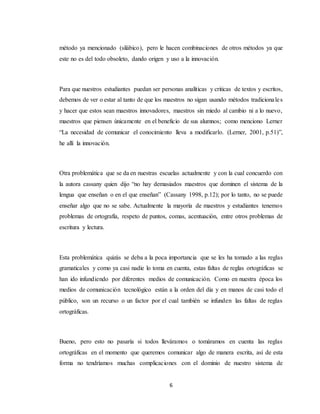 6
método ya mencionado (silábico), pero le hacen combinaciones de otros métodos ya que
este no es del todo obsoleto, dando origen y uso a la innovación.
Para que nuestros estudiantes puedan ser personas analíticas y criticas de textos y escritos,
debemos de ver o estar al tanto de que los maestros no sigan usando métodos tradicionales
y hacer que estos sean maestros innovadores, maestros sin miedo al cambio ni a lo nuevo,
maestros que piensen únicamente en el beneficio de sus alumnos; como menciono Lerner
“La necesidad de comunicar el conocimiento lleva a modificarlo. (Lerner, 2001, p.51)”,
he allí la innovación.
Otra problemática que se da en nuestras escuelas actualmente y con la cual concuerdo con
la autora cassany quien dijo “no hay demasiados maestros que dominen el sistema de la
lengua que enseñan o en el que enseñan” (Cassany 1998, p.12); por lo tanto, no se puede
enseñar algo que no se sabe. Actualmente la mayoría de maestros y estudiantes tenemos
problemas de ortografía, respeto de puntos, comas, acentuación, entre otros problemas de
escritura y lectura.
Esta problemática quizás se deba a la poca importancia que se les ha tomado a las reglas
gramaticales y como ya casi nadie lo toma en cuenta, estas faltas de reglas ortográficas se
han ido infundiendo por diferentes medios de comunicación. Como en nuestra época los
medios de comunicación tecnológico están a la orden del día y en manos de casi todo el
público, son un recurso o un factor por el cual también se infunden las faltas de reglas
ortográficas.
Bueno, pero esto no pasaría si todos lleváramos o tomáramos en cuenta las reglas
ortográficas en el momento que queremos comunicar algo de manera escrita, así de esta
forma no tendríamos muchas complicaciones con el dominio de nuestro sistema de
 