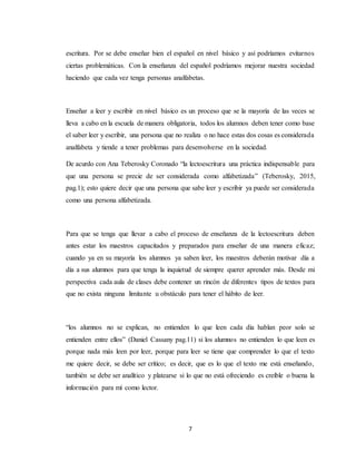 7
escritura. Por se debe enseñar bien el español en nivel básico y así podríamos evitarnos
ciertas problemáticas. Con la enseñanza del español podríamos mejorar nuestra sociedad
haciendo que cada vez tenga personas analfabetas.
Enseñar a leer y escribir en nivel básico es un proceso que se la mayoría de las veces se
lleva a cabo en la escuela de manera obligatoria, todos los alumnos deben tener como base
el saber leer y escribir, una persona que no realiza o no hace estas dos cosas es considerada
analfabeta y tiende a tener problemas para desenvolverse en la sociedad.
De acurdo con Ana Teberosky Coronado “la lectoescritura una práctica indispensable para
que una persona se precie de ser considerada como alfabetizada” (Teberosky, 2015,
pag.1); esto quiere decir que una persona que sabe leer y escribir ya puede ser considerada
como una persona alfabetizada.
Para que se tenga que llevar a cabo el proceso de enseñanza de la lectoescritura deben
antes estar los maestros capacitados y preparados para enseñar de una manera eficaz;
cuando ya en su mayoría los alumnos ya saben leer, los maestros deberán motivar día a
día a sus alumnos para que tenga la inquietud de siempre querer aprender más. Desde mi
perspectiva cada aula de clases debe contener un rincón de diferentes tipos de textos para
que no exista ninguna limitante u obstáculo para tener el hábito de leer.
“los alumnos no se explican, no entienden lo que leen cada día hablan peor solo se
entienden entre ellos” (Daniel Cassany pag.11) si los alumnos no entienden lo que leen es
porque nada más leen por leer, porque para leer se tiene que comprender lo que el texto
me quiere decir, se debe ser crítico; es decir, que es lo que el texto me está enseñando,
también se debe ser analítico y platearse si lo que no está ofreciendo es creíble o buena la
información para mí como lector.
 