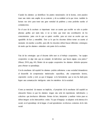 8
Cuando los alumnos ya identifican los puntos mencionados de la lectura, estos pueden
tener una visión más amplia de su contexto y de su realidad en la que viven; también la
lectura nos sirve para tener una gran variedad de palabras y estas poderlas usarlas al
comunicarnos.
En el caso de la escritura es importante tener en cuenta que escribir no solo es poder
plasmas grafías por nada más; si no se tiene que tener una coordinación de los
conocimientos junto con lo que se quiere escribir, para así crear un escrito que sea
agradable de leer y entendible. Esto es lo que los docentes deben tomar en cuenta al
momento de enseñar a escribir, para ello los docentes deben buscar diferentes estrategias
de modo que los alumnos entiendan este punto de la escritura.
Una de las estrategias que el docente debe usar es el trabajo cooperativo, “un equipo
cooperativo es algo más que un conjunto de individuos que hacen alguna cosa juntos”
(Maset, 2010, pág. 68). Dentro de un equipo cooperativo los alumnos deberán apoyarse
para obtener su aprendizaje.
Con la enseñanza del español los alumnos podrán enfrentarse a una sociedad demandante
al desarrollo de competencias intelectuales específicas, alta comprensión lectora,
exposición escrita y oral; ya que el lenguaje es la herramienta que se nos ha dado para
lograr una comunicación inteligente entre los miembros de la sociedad.
Como ya mencioné de manera no implícita, el propósito de la enseñanza del español en
educación básica es que los alumnos tengan una serie de experiencias individuales y
colectivas que involucren diferentes formas de leer, interpretar y analizar textos pues se
deben integrar en los intercambios orales. Ya que el lenguaje se adquiere en la interacción
social, en el aprendizaje de la lengua el cual aprendemos en diversos contextos de la vida
social.
 