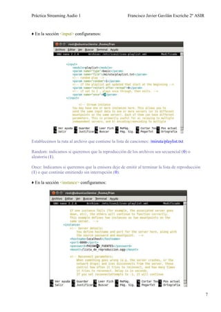Práctica Streaming Audio 1                             Francisco Javier Gavilán Escriche 2º ASIR



♦ En la sección <input> configuramos:




Establecemos la ruta al archivo que contiene la lista de canciones: /miruta/playlist.txt

Random: indicamos si queremos que la reproducción de los archivos sea secuencial (0) o
aleatoria (1).

Once: Indicamos si queremos que la emisora deje de emitir al terminar la lista de reproducción
(1) o que continúe emitiendo sin interrupción (0).

♦ En la sección <instance> configuramos:




                                                                                                   7
 
