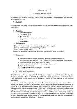 PRÁCTICA 3-3 
SUBLIMACIÓN DEL YODO. 
Este elemento en su estado sólido puro está en forma de cristales de color negro-violáceo intenso con 
un brillo característico. 
1- Objetivos: 
Entender que el proceso de sublimación ocurre en la naturaleza y además tiene diferentes aplicaciones 
industriales. 
2- Materiales: 
- Vaso de precipitado. 
- Cristales de yodo. 
- Vidrio de reloj. 
- Trípode, soporte con pinza y fuente de calor. 
- Hielo. 
- Termómetro. 
3- Procedimientos: 
- En un vaso de precipitados seco se colocan algunos cristales de yodo. 
- Tapa la boca del vaso con un vidrio de reloj invertido. 
- Coloca 2 hielos sobre el vidrio. 
- Calienta al baño maría el vaso de precipitado con el yodo tapado con el vidrio de reloj. 
4- Conclusiones: 
A) Pasados unos minutos podrán observarse dentro del vaso vapores violáceos 
correspondientes al iodo volatilizado. Los vapores cristalizarán sobre el vidrio de reloj. 
B) ¿Has observado el paso a líquido antes que a gas? 
C) Has obtenido cristales de yodo. Recuerda: ¿qué es un cristal? 
D) ¿Qué es la sublimación? 
E) ¿A qué temperatura comienza el yodo a sublimar? 
5- Para qué se usa la sublimación: 
Este método se emplea para la purificación del iodo, que suele ser comercializado con distintos grados 
de pureza. Haciendo referencia al método de purificación utilizado, algunas veces se comercializa como 
"iodo bisublimado" lo que indica que el reactivo ha pasado por dos procesos de volatilización– 
sublimación. 
La sublimación también se usa para imprimir camisetas. Ese proceso, aplicado a la impresión de textos y 
de gráficos, permite obtener una extraordinaria nitidez, resolución, colorido, permanencia y calidad en 
general. A tal fin, empleamos impresoras del mercado adaptadas al efecto (Epson), y tintas especiales 
para sublimación. Las tintas de sublimacion, con las cuales, en primer lugar, imprimimos sobre un papel 
especial. Luego, en una plancha térmica, colocamos el papel así impreso sobre el objeto al cual se 
transferirá definitivamente la imagen o texto (tela, cerámica, plástico, vidrio, metal, etc.),. El calor de 
la plancha (aproximadamente unos 200°) hace que los sólidos de los tintas de la impresión hecha sobre 
el papel, sin pasar por el estado líquido, se transformen en gases, que penetran directamente e 
inmediatamente la superficie del polímero o poliéster. 
