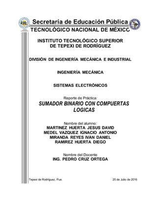 Secretaría de Educación Pública
TECNOLÓGICO NACIONAL DE MÉXICO
INSTITUTO TECNOLÓGICO SUPERIOR
DE TEPEXI DE RODRÍGUEZ
DIVISIÓN DE INGENIERÍA MECÁNICA E INDUSTRIAL
INGENIERÍA MECÁNICA
SISTEMAS ELECTRÓNICOS
Reporte de Práctica:
SUMADOR BINARIO CON COMPUERTAS
LOGICAS
Nombre del alumno:
MARTINEZ HUERTA JESUS DAVID
MEDEL VAZQUEZ IGNACIO ANTONIO
MIRANDA REYES IVAN DANIEL
RAMIREZ HUERTA DIEGO
Nombre del Docente
ING. PEDRO CRUZ ORTEGA
Tepexi de Rodríguez, Pue. 25 de Julio de 2016
 