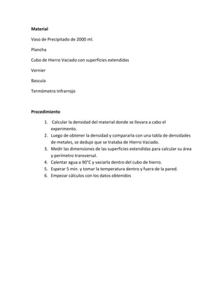 Material
Vaso de Precipitado de 2000 ml.
Plancha
Cubo de Hierro Vaciado con superficies extendidas
Vernier
Bascula
Termómetro Infrarrojo
Procedimiento
1. Calcular la densidad del material donde se llevara a cabo el
experimento.
2. Luego de obtener la densidad y compararla con una tabla de densidades
de metales, se dedujo que se trataba de Hierro Vaciado.
3. Medir las dimensiones de las superficies extendidas para calcular su área
y perímetro transversal.
4. Calentar agua a 90°C y vaciarla dentro del cubo de hierro.
5. Esperar 5 min. y tomar la temperatura dentro y fuera de la pared.
6. Empezar cálculos con los datos obtenidos
 