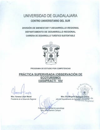 UNIVERSIDAD DE GUADALAJARA
CENTRO UNIVERSITARIO DEL SUR
DIVISIÓN DE BIENESTAR Y DESARROLLO REGIONAL
DEPARTAMENTO DE DESARROLLO REGIONAL
CARRERA DE DESARROLLO TURíSTICO SUSTENTABLE
PROGRAMA DE ESTUDIO POR COMPETENCIAS
PRÁCTICA SUPERVISADA {OBSERVACiÓN DE
ECOTURISMOl,
13454PRACTI 16V
. .
(h ~~., ,:'~. v, ,,::,~f:
Mtra. Ella rgarita . ~~ . "!1z
Jefe e1'Óepa~o de sacíe ~ye¿'JA~~tRde
uesarron'o Regional
daneS50 IV'lÓt)
Mtra.Vanessa Li ón Maciel
Presidente de la Desarrollo Regional
,
¡dad de aprendizaje
uerrero Campos
 