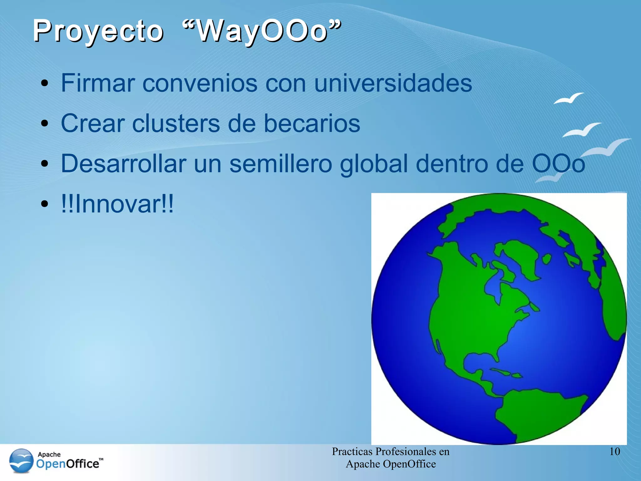 Proyecto “ WayOOo ”
●   Firmar convenios con universidades
●   Crear clusters de becarios
●   Desarrollar un semillero global dentro de OOo
●   !!Innovar!!




                           Practicas Profesionales en   10
                              Apache OpenOffice
 