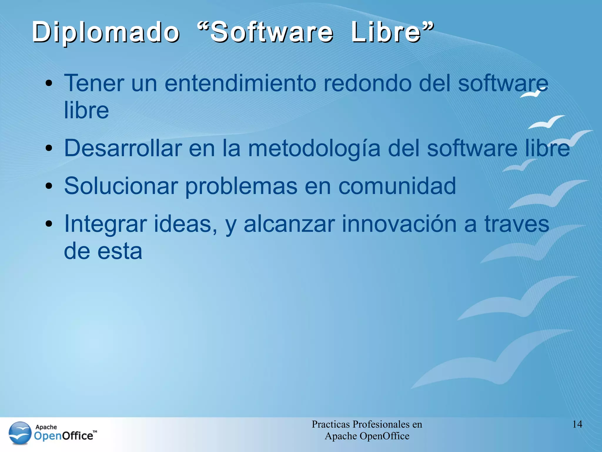 Diplomado “ Software Libre ”
●   Tener un entendimiento redondo del software
    libre
●   Desarrollar en la metodología del software libre
●   Solucionar problemas en comunidad
●   Integrar ideas, y alcanzar innovación a traves
    de esta




                           Practicas Profesionales en   14
                              Apache OpenOffice
 