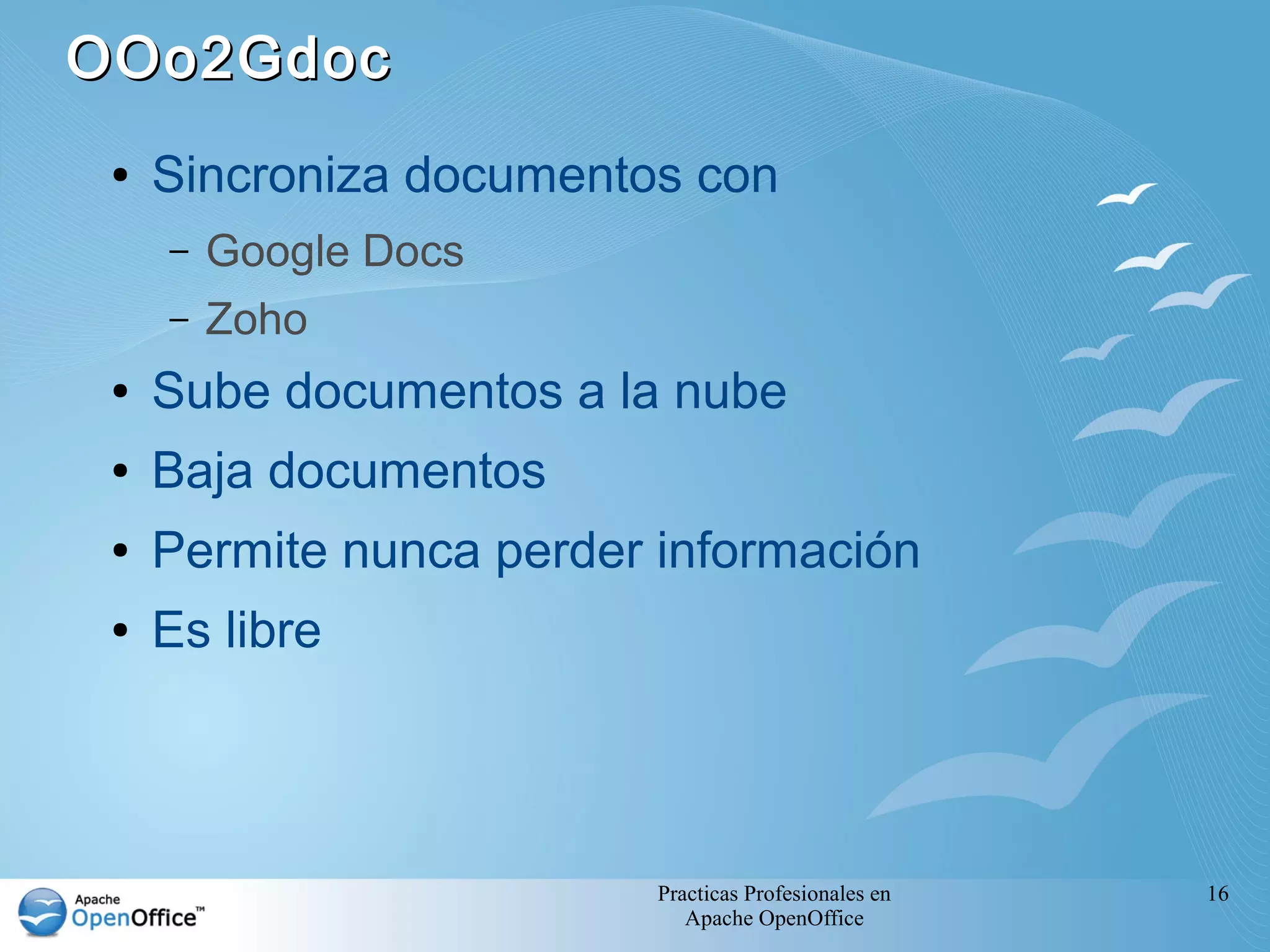 OOo2Gdoc
 ●   Sincroniza documentos con
     –   Google Docs
     –   Zoho
 ●   Sube documentos a la nube
 ●   Baja documentos
 ●   Permite nunca perder información
 ●   Es libre



                          Practicas Profesionales en   16
                             Apache OpenOffice
 